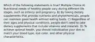 Which of the following statements is true? Multiple Choice A) Nutritional needs of healthy people vary during different life stages, such as infancy and pregnancy. B) By taking dietary supplements that provide nutrients and phytochemicals, people can maintain good health without eating foods. C) Regardless of their ages and physical conditions, people don't need to take dietary supplements that include vitamins and minerals. D) To achieve optimal health, you should individualize your diet to match your blood type, eye color, and other physical characteristics.