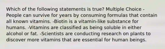 Which of the following statements is true? Multiple Choice -People can survive for years by consuming formulas that contain all known vitamins. -Biotin is a vitamin-like substance for humans. -Vitamins are classified as being soluble in either alcohol or fat. -Scientists are conducting research on plants to discover more vitamins that are essential for human beings.