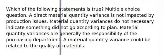 Which of the following statements is true? Multiple choice question. A direct material quantity variance is not impacted by production issues. Material quantity variances do not necessary indicate something did not go according to plan. Material quantity variances are generally the responsibility of the purchasing department. A material quantity variance could be related to the quality of materials.