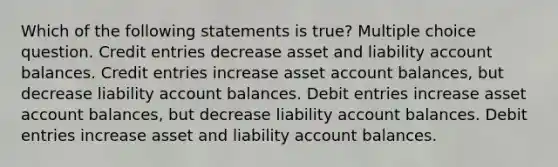 Which of the following statements is true? Multiple choice question. Credit entries decrease asset and liability account balances. Credit entries increase asset account balances, but decrease liability account balances. Debit entries increase asset account balances, but decrease liability account balances. Debit entries increase asset and liability account balances.