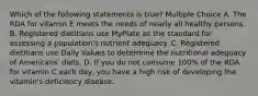 Which of the following statements is true? Multiple Choice A. The RDA for vitamin E meets the needs of nearly all healthy persons. B. Registered dietitians use MyPlate as the standard for assessing a population's nutrient adequacy. C. Registered dietitians use Daily Values to determine the nutritional adequacy of Americans' diets. D. If you do not consume 100% of the RDA for vitamin C each day, you have a high risk of developing the vitamin's deficiency disease.