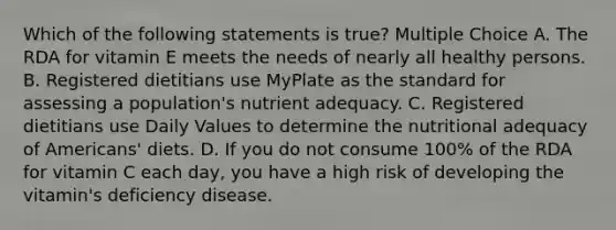 Which of the following statements is true? Multiple Choice A. The RDA for vitamin E meets the needs of nearly all healthy persons. B. Registered dietitians use MyPlate as the standard for assessing a population's nutrient adequacy. C. Registered dietitians use Daily Values to determine the nutritional adequacy of Americans' diets. D. If you do not consume 100% of the RDA for vitamin C each day, you have a high risk of developing the vitamin's deficiency disease.