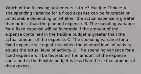 Which of the following statements is true? Multiple Choice: A. The spending variance for a fixed expense can be favorable or unfavorable depending on whether the actual expense is greater than or less than the planned expense. B. The spending variance for a fixed expense will be favorable if the amount of the expense contained in the flexible budget is greater than the actual amount of the expense. C. The spending variance for a fixed expense will equal zero when the planned level of activity equals the actual level of activity. D. The spending variance for a fixed expense will be favorable if the amount of the expense contained in the flexible budget is less than the actual amount of the expense.