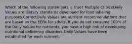 Which of the following statements is true? Multiple ChoiceDaily Values are dietary standards developed for food labeling purposes.CorrectDaily Values are nutrient recommendations that are based on the EERs for adults. If you do not consume 100% of the Daily Values for nutrients, you have a high risk of developing nutritional deficiency disorders.Daily Values have been established for each nutrient.