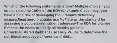 Which of the following statements is true? Multiple ChoiceIf you do not consume 100% of the RDA for vitamin C each day, you have a high risk of developing the vitamin's deficiency disease.Registered dietitians use MyPlate as the standard for assessing a population's nutrient adequacy.The RDA for vitamin E meets the needs of nearly all healthy persons. CorrectRegistered dietitians use Daily Values to determine the nutritional adequacy of Americans' diets.