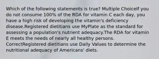 Which of the following statements is true? Multiple ChoiceIf you do not consume 100% of the RDA for vitamin C each day, you have a high risk of developing the vitamin's deficiency disease.Registered dietitians use MyPlate as the standard for assessing a population's nutrient adequacy.The RDA for vitamin E meets the needs of nearly all healthy persons. CorrectRegistered dietitians use Daily Values to determine the nutritional adequacy of Americans' diets.