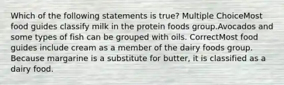 Which of the following statements is true? Multiple ChoiceMost food guides classify milk in the protein foods group.Avocados and some types of fish can be grouped with oils. CorrectMost food guides include cream as a member of the dairy foods group. Because margarine is a substitute for butter, it is classified as a dairy food.