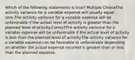 Which of the following statements is true? Multiple ChoiceThe activity variance for a variable expense will usually equal zero.The activity variance for a variable expense will be unfavorable if the actual level of activity is greater than the planned level of activity.CorrectThe activity variance for a variable expense will be unfavorable if the actual level of activity is less than the planned level of activity.The activity variance for a variable expense can be favorable or unfavorable depending on whether the actual expense incurred is greater than or less than the planned expense.