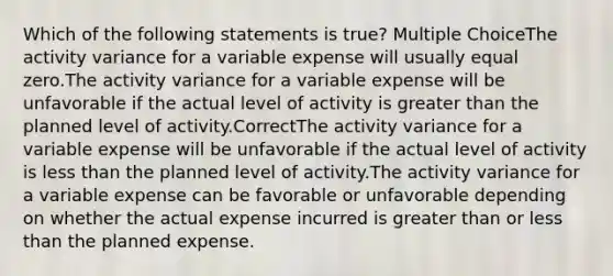 Which of the following statements is true? Multiple ChoiceThe activity variance for a variable expense will usually equal zero.The activity variance for a variable expense will be unfavorable if the actual level of activity is greater than the planned level of activity.CorrectThe activity variance for a variable expense will be unfavorable if the actual level of activity is less than the planned level of activity.The activity variance for a variable expense can be favorable or unfavorable depending on whether the actual expense incurred is greater than or less than the planned expense.