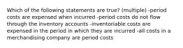 Which of the following statements are true? (multiple) -period costs are expensed when incurred -period costs do not flow through the inventory accounts -inventoriable costs are expensed in the period in which they are incurred -all costs in a merchandising company are period costs