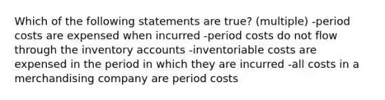 Which of the following statements are true? (multiple) -period costs are expensed when incurred -period costs do not flow through the inventory accounts -inventoriable costs are expensed in the period in which they are incurred -all costs in a merchandising company are period costs