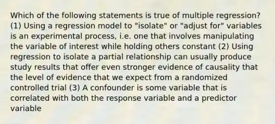 Which of the following statements is true of multiple regression? (1) Using a regression model to "isolate" or "adjust for" variables is an experimental process, i.e. one that involves manipulating the variable of interest while holding others constant (2) Using regression to isolate a partial relationship can usually produce study results that offer even stronger evidence of causality that the level of evidence that we expect from a randomized controlled trial (3) A confounder is some variable that is correlated with both the response variable and a predictor variable