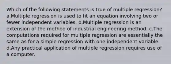 Which of the following statements is true of multiple regression? a.Multiple regression is used to fit an equation involving two or fewer independent variables. b.Multiple regression is an extension of the method of industrial engineering method. c.The computations required for multiple regression are essentially the same as for a simple regression with one independent variable. d.Any practical application of multiple regression requires use of a computer.