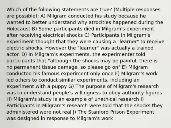 Which of the following statements are true? (Multiple responses are possible): A) Milgram conducted his study because he wanted to better understand why atrocities happened during the Holocaust B) Some participants died in Milgram's experiment after receiving electrical shocks C) Participants in Milgram's experiment thought that they were causing a "learner" to receive electric shocks. However the "learner" was actually a trained actor. D) In Milgram's experiments, the experimenter told participants that "although the shocks may be painful, there is no permanent tissue damage, so please go on" E) Milgram conducted his famous experiment only once F) Milgram's work led others to conduct similar experiments, including an experiment with a puppy G) The purpose of Milgram's research was to understand people's willingness to obey authority figures H) Milgram's study is an example of unethical research I) Participants in Milgram's research were told that the shocks they administered were not real J) The Stanford Prison Experiment was designed in response to Milgram's work