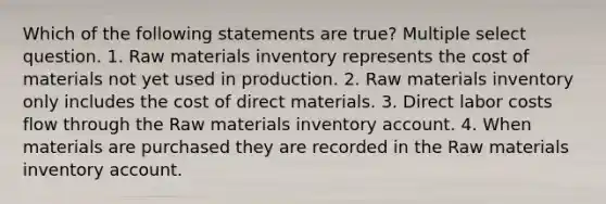 Which of the following statements are true? Multiple select question. 1. Raw materials inventory represents the cost of materials not yet used in production. 2. Raw materials inventory only includes the cost of direct materials. 3. Direct labor costs flow through the Raw materials inventory account. 4. When materials are purchased they are recorded in the Raw materials inventory account.