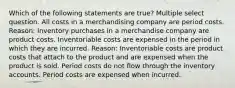 Which of the following statements are true? Multiple select question. All costs in a merchandising company are period costs. Reason: Inventory purchases in a merchandise company are product costs. Inventoriable costs are expensed in the period in which they are incurred. Reason: Inventoriable costs are product costs that attach to the product and are expensed when the product is sold. Period costs do not flow through the inventory accounts. Period costs are expensed when incurred.