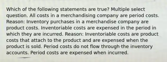 Which of the following statements are true? Multiple select question. All costs in a merchandising company are period costs. Reason: Inventory purchases in a merchandise company are product costs. Inventoriable costs are expensed in the period in which they are incurred. Reason: Inventoriable costs are product costs that attach to the product and are expensed when the product is sold. Period costs do not flow through the inventory accounts. Period costs are expensed when incurred.