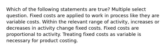 Which of the following statements are true? Multiple select question. Fixed costs are applied to work in process like they are variable costs. Within the relevant range of activity, increases or decreases in activity change fixed costs. Fixed costs are proportional to activity. Treating fixed costs as variable is necessary for product costing.