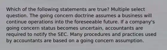 Which of the following statements are true? Multiple select question. The going concern doctrine assumes a business will continue operations into the foreseeable future. If a company's going concern status becomes uncertain, accountants are required to notify the SEC. Many procedures and practices used by accountants are based on a going concern assumption.