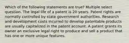 Which of the following statements are true? Multiple select question. The legal life of a patent is 20 years. Patent rights are normally controlled by state government authorities. Research and development costs incurred to develop patentable products are usually capitalized in the patent account. A patent grants its owner an exclusive legal right to produce and sell a product that has one or more unique features.