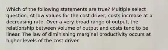 Which of the following statements are true? Multiple select question. At low values for the cost driver, costs increase at a decreasing rate. Over a very broad range of output, the relationship between volume of output and costs tend to be linear. The law of diminishing marginal productivity occurs at higher levels of the cost driver.