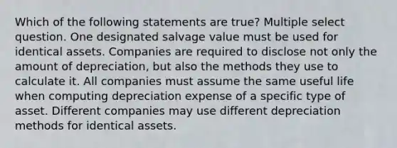 Which of the following statements are true? Multiple select question. One designated salvage value must be used for identical assets. Companies are required to disclose not only the amount of depreciation, but also the methods they use to calculate it. All companies must assume the same useful life when computing depreciation expense of a specific type of asset. Different companies may use different depreciation methods for identical assets.