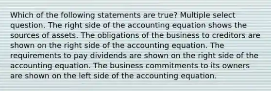 Which of the following statements are true? Multiple select question. The right side of the accounting equation shows the sources of assets. The obligations of the business to creditors are shown on the right side of the accounting equation. The requirements to pay dividends are shown on the right side of the accounting equation. The business commitments to its owners are shown on the left side of the accounting equation.