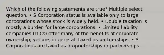 Which of the following statements are true? Multiple select question. • S Corporation status is available only to large corporations whose stock is widely held. • Double taxation is mostly a burden for large corporations. • Limited liability companies (LLCs) offer many of the benefits of corporate ownership, yet are, in general, taxed as partnerships. • S Corporations are taxed as proprietorships or partnerships.