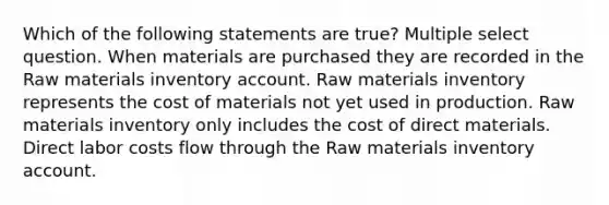 Which of the following statements are true? Multiple select question. When materials are purchased they are recorded in the Raw materials inventory account. Raw materials inventory represents the cost of materials not yet used in production. Raw materials inventory only includes the cost of direct materials. Direct labor costs flow through the Raw materials inventory account.