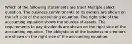 Which of the following statements are true? Multiple select question. The business commitments to its owners are shown on the left side of the accounting equation. The right side of the accounting equation shows the sources of assets. The requirements to pay dividends are shown on the right side of the accounting equation. The obligations of the business to creditors are shown on the right side of the accounting equation.