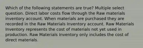 Which of the following statements are true? Multiple select question. Direct labor costs flow through the Raw materials inventory account. When materials are purchased they are recorded in the Raw Materials Inventory account. Raw Materials Inventory represents the cost of materials not yet used in production. Raw Materials Inventory only includes the cost of direct materials.