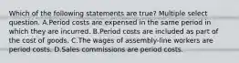 Which of the following statements are true? Multiple select question. A.Period costs are expensed in the same period in which they are incurred. B.Period costs are included as part of the cost of goods. C.The wages of assembly-line workers are period costs. D.Sales commissions are period costs.