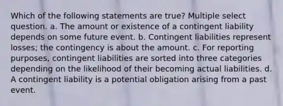 Which of the following statements are true? Multiple select question. a. The amount or existence of a contingent liability depends on some future event. b. Contingent liabilities represent losses; the contingency is about the amount. c. For reporting purposes, contingent liabilities are sorted into three categories depending on the likelihood of their becoming actual liabilities. d. A contingent liability is a potential obligation arising from a past event.