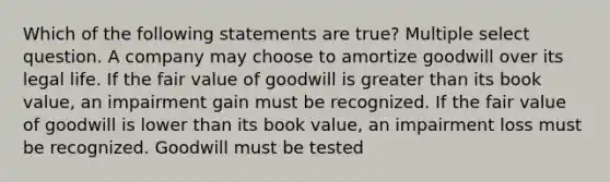 Which of the following statements are true? Multiple select question. A company may choose to amortize goodwill over its legal life. If the fair value of goodwill is greater than its book value, an impairment gain must be recognized. If the fair value of goodwill is lower than its book value, an impairment loss must be recognized. Goodwill must be tested