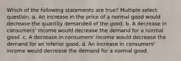 Which of the following statements are true? Multiple select question. a. An increase in the price of a normal good would decrease the quantity demanded of the good. b. A decrease in consumers' income would decrease the demand for a normal good. c. A decrease in consumers' income would decrease the demand for an inferior good. d. An increase in consumers' income would decrease the demand for a normal good.