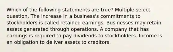 Which of the following statements are true? Multiple select question. The increase in a business's commitments to stockholders is called retained earnings. Businesses may retain assets generated through operations. A company that has earnings is required to pay dividends to stockholders. Income is an obligation to deliver assets to creditors.