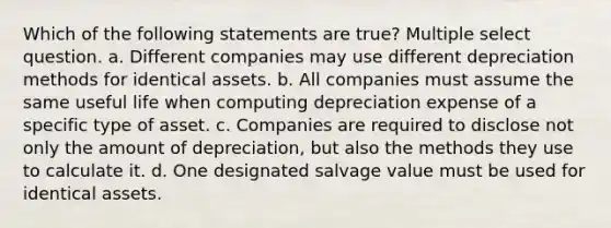 Which of the following statements are true? Multiple select question. a. Different companies may use different depreciation methods for identical assets. b. All companies must assume the same useful life when computing depreciation expense of a specific type of asset. c. Companies are required to disclose not only the amount of depreciation, but also the methods they use to calculate it. d. One designated salvage value must be used for identical assets.