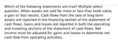 Which of the following statements are true? Multiple select question. When assets are sold for more or less than book value, a gain or loss results. Cash flows from the sale of long-term assets are reported in the financing section of the statement of cash flows. Gains and losses are reported in both the operating and investing sections of the statement of cash flows. Net income must be adjusted for gains and losses to determine net cash flow from operating activities.