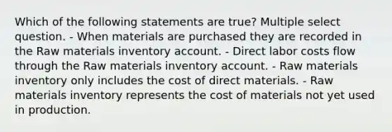 Which of the following statements are true? Multiple select question. - When materials are purchased they are recorded in the Raw materials inventory account. - Direct labor costs flow through the Raw materials inventory account. - Raw materials inventory only includes the cost of direct materials. - Raw materials inventory represents the cost of materials not yet used in production.