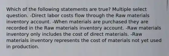 Which of the following statements are true? Multiple select question. -Direct labor costs flow through the Raw materials inventory account. -When materials are purchased they are recorded in the Raw materials inventory account. -Raw materials inventory only includes the cost of direct materials. -Raw materials inventory represents the cost of materials not yet used in production.