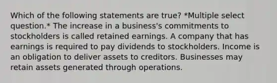 Which of the following statements are true? *Multiple select question.* The increase in a business's commitments to stockholders is called retained earnings. A company that has earnings is required to pay dividends to stockholders. Income is an obligation to deliver assets to creditors. Businesses may retain assets generated through operations.