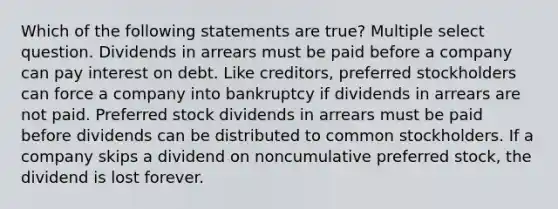 Which of the following statements are true? Multiple select question. Dividends in arrears must be paid before a company can pay interest on debt. Like creditors, preferred stockholders can force a company into bankruptcy if dividends in arrears are not paid. Preferred stock dividends in arrears must be paid before dividends can be distributed to common stockholders. If a company skips a dividend on noncumulative preferred stock, the dividend is lost forever.