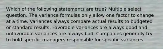 Which of the following statements are true? Multiple select question. The variance formulas only allow one factor to change at a time. Variances always compare actual results to budgeted or standard results. Favorable variances are always good and unfavorable variances are always bad. Companies generally try to hold specific managers responsible for specific variances.