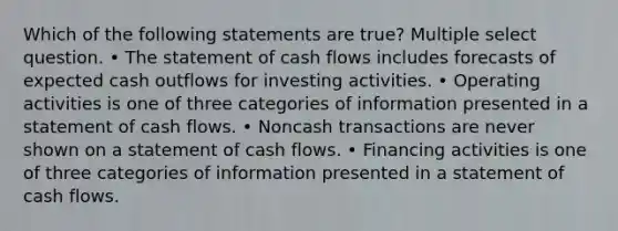 Which of the following statements are true? Multiple select question. • The statement of cash flows includes forecasts of expected cash outflows for investing activities. • Operating activities is one of three categories of information presented in a statement of cash flows. • Noncash transactions are never shown on a statement of cash flows. • Financing activities is one of three categories of information presented in a statement of cash flows.