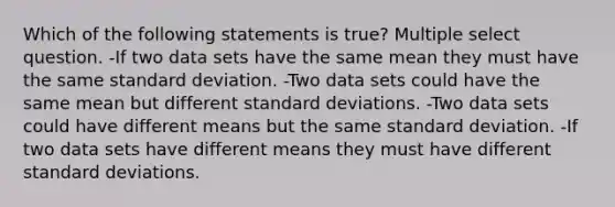 Which of the following statements is true? Multiple select question. -If two data sets have the same mean they must have the same <a href='https://www.questionai.com/knowledge/kqGUr1Cldy-standard-deviation' class='anchor-knowledge'>standard deviation</a>. -Two data sets could have the same mean but different standard deviations. -Two data sets could have different means but the same standard deviation. -If two data sets have different means they must have different standard deviations.