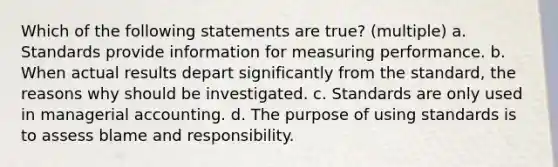 Which of the following statements are true? (multiple) a. Standards provide information for measuring performance. b. When actual results depart significantly from the standard, the reasons why should be investigated. c. Standards are only used in managerial accounting. d. The purpose of using standards is to assess blame and responsibility.