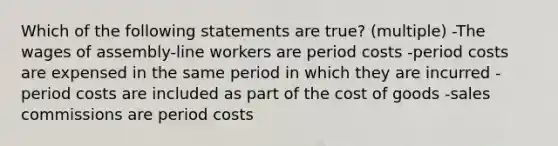 Which of the following statements are true? (multiple) -The wages of assembly-line workers are period costs -period costs are expensed in the same period in which they are incurred -period costs are included as part of the cost of goods -sales commissions are period costs