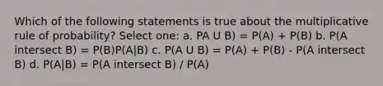 Which of the following statements is true about the multiplicative rule of probability? Select one: a. PA U B) = P(A) + P(B) b. P(A intersect B) = P(B)P(A|B) c. P(A U B) = P(A) + P(B) - P(A intersect B) d. P(A|B) = P(A intersect B) / P(A)