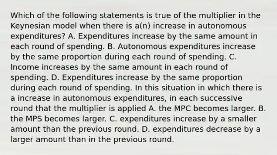 Which of the following statements is true of the multiplier in the Keynesian model when there is​ a(n) increase in autonomous​ expenditures? A. Expenditures increase by the same amount in each round of spending. B. Autonomous expenditures increase by the same proportion during each round of spending. C. Income increases by the same amount in each round of spending. D. Expenditures increase by the same proportion during each round of spending. In this situation in which there is a increase in autonomous​ expenditures, in each successive round that the multiplier is applied A. the MPC becomes larger. B. the MPS becomes larger. C. expenditures increase by a smaller amount than the previous round. D. expenditures decrease by a larger amount than in the previous round.