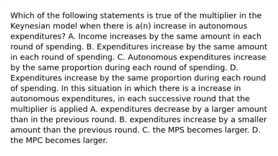 Which of the following statements is true of the multiplier in the Keynesian model when there is​ a(n) increase in autonomous​ expenditures? A. Income increases by the same amount in each round of spending. B. Expenditures increase by the same amount in each round of spending. C. Autonomous expenditures increase by the same proportion during each round of spending. D. Expenditures increase by the same proportion during each round of spending. In this situation in which there is a increase in autonomous​ expenditures, in each successive round that the multiplier is applied A. expenditures decrease by a larger amount than in the previous round. B. expenditures increase by a smaller amount than the previous round. C. the MPS becomes larger. D. the MPC becomes larger.